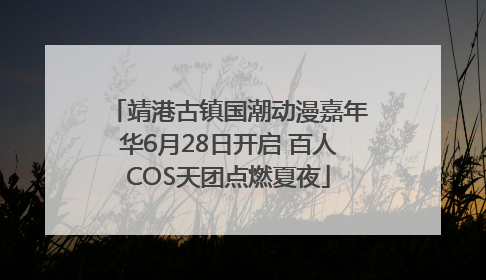 靖港古镇国潮动漫嘉年华6月28日开启 百人COS天团点燃夏夜