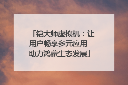 铠大师虚拟机：让用户畅享多元应用 助力鸿蒙生态发展