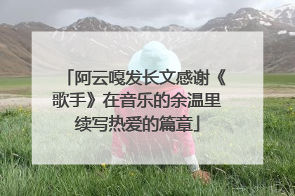 阿云嘎发长文感谢《歌手》在音乐的余温里续写热爱的篇章