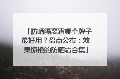防晒隔离霜哪个牌子最好用？盘点公布：效果惊艳的防晒霜合集