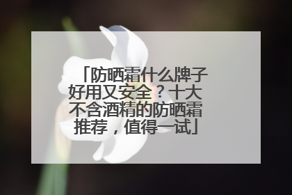 防晒霜什么牌子好用又安全？十大不含酒精的防晒霜推荐，值得一试
