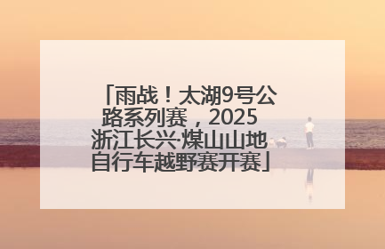 雨战！太湖9号公路系列赛，2025浙江长兴·煤山山地自行车越野赛开赛