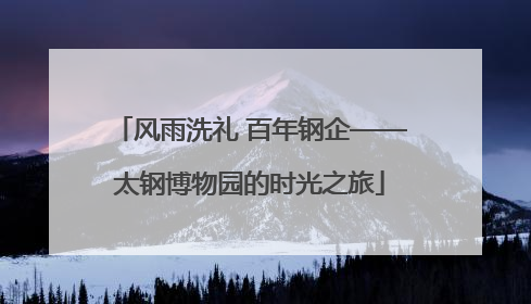 风雨洗礼 百年钢企——太钢博物园的时光之旅
