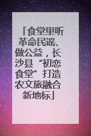 食堂里听革命民谣、做公益，长沙县“初恋食堂”打造农文旅融合新地标
