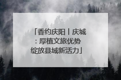 香约庆阳丨庆城：厚植文旅优势 绽放县域新活力