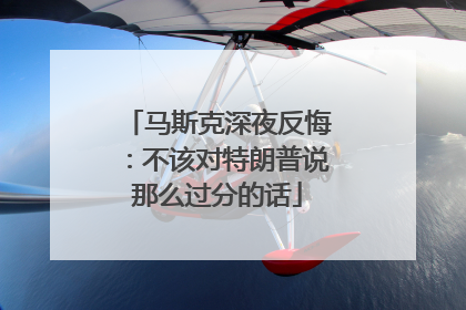 马斯克深夜反悔：不该对特朗普说那么过分的话