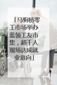 马驹桥零工市场举办蓝领工友市集，超千人现场达成就业意向
