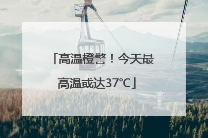 高温橙警！今天最高温或达37℃