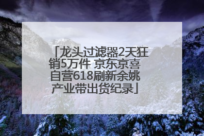 龙头过滤器2天狂销5万件 京东京喜自营618刷新余姚产业带出货纪录
