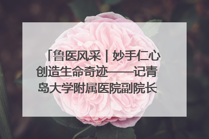 鲁医风采｜妙手仁心创造生命奇迹——记青岛大学附属医院副院长、器官移植中心主任、主任医师蔡金贞