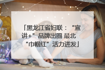 黑龙江省妇联：“宣讲+”品牌出圈 最北“巾帼红”活力迸发
