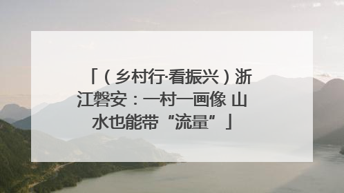 （乡村行·看振兴）浙江磐安：一村一画像 山水也能带“流量”