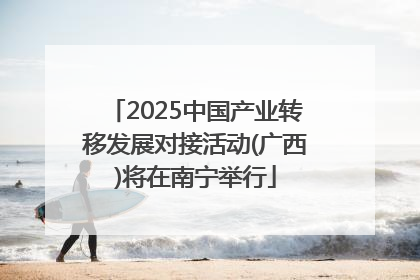 2025中国产业转移发展对接活动(广西)将在南宁举行