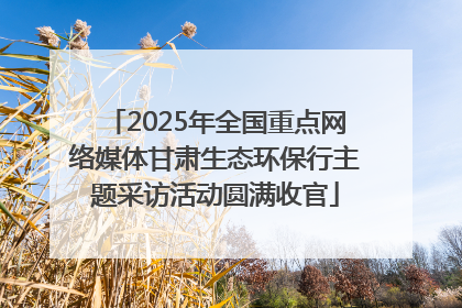 2025年全国重点网络媒体甘肃生态环保行主题采访活动圆满收官