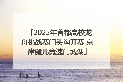 2025年首都高校龙舟挑战赛门头沟开赛 京津健儿竞速门城湖