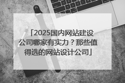 2025国内网站建设公司哪家有实力？那些值得选的网站设计公司