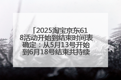 2025淘宝京东618活动开始到结束时间表确定：从5月13号开始到6月18号结束共持续37天附618红包口令及选购攻略一览
