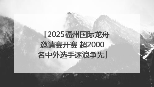 2025福州国际龙舟邀请赛开赛 超2000名中外选手逐浪争先