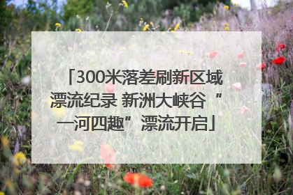 300米落差刷新区域漂流纪录 新洲大峡谷“一河四趣”漂流开启