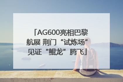 AG600亮相巴黎航展 荆门“试炼场”见证“鲲龙”腾飞