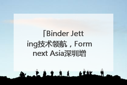 Binder Jetting技术领航，Formnext Asia深圳增材展解锁产业新动能