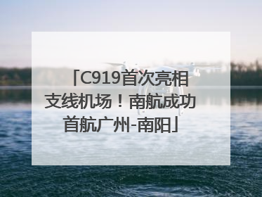 C919首次亮相支线机场！南航成功首航广州-南阳